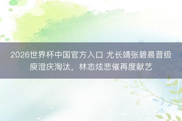 2026世界杯中国官方入口 尤长靖张碧晨晋级庾澄庆淘汰,林志炫悲催再度献艺