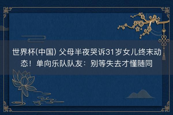 世界杯(中国) 父母半夜哭诉31岁女儿终末动态！单向乐队队友：别等失去才懂随同