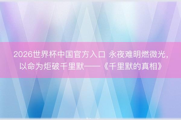 2026世界杯中国官方入口 永夜难明燃微光，以命为炬破千里默——《千里默的真相》