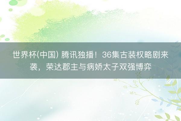 世界杯(中国) 腾讯独播!36集古装权略剧来袭,荣达郡主与病娇太子双强博弈