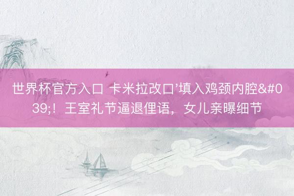 世界杯官方入口 卡米拉改口'填入鸡颈内腔'!王室礼节逼退俚语,女儿亲曝细节