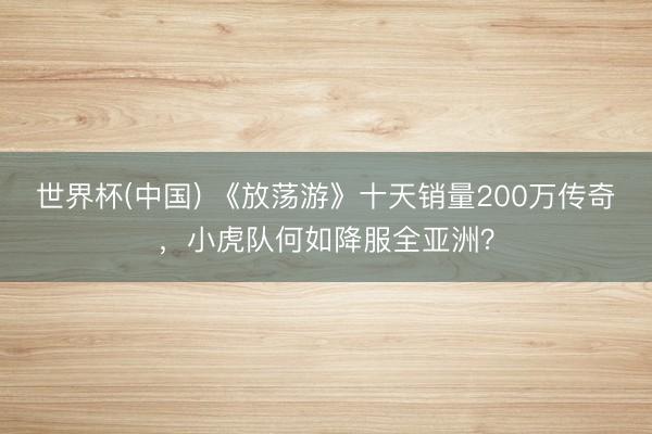 世界杯(中国) 《放荡游》十天销量200万传奇，小虎队何如降服全亚洲？