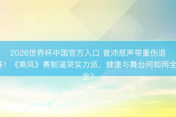 2026世界杯中国官方入口 曾沛慈声带重伤退赛！《乘风》赛制逼哭实力派，健康与舞台何如两全？