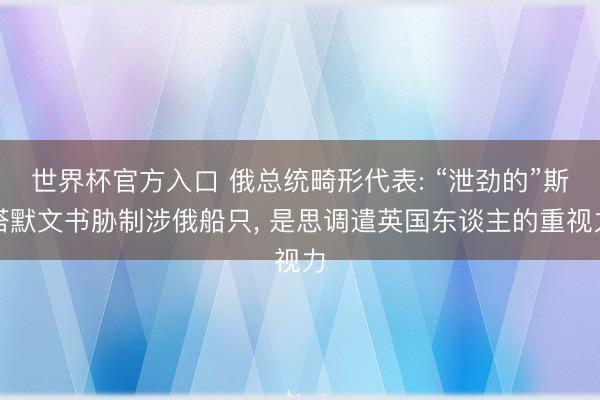 世界杯官方入口 俄总统畸形代表: “泄劲的”斯塔默文书胁制涉俄船只， 是思调遣英国东谈主的重视力