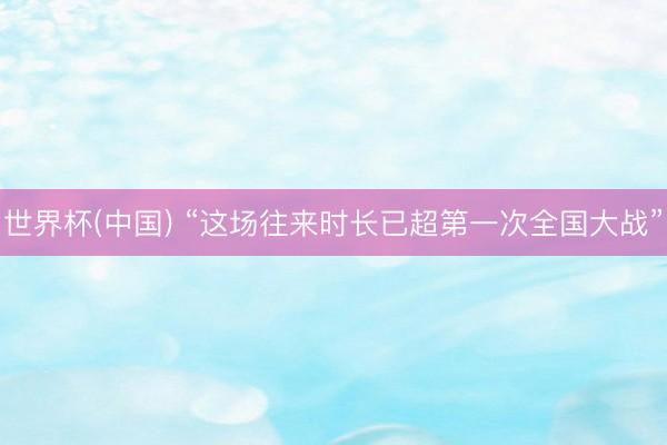 世界杯(中国) “这场往来时长已超第一次全国大战”