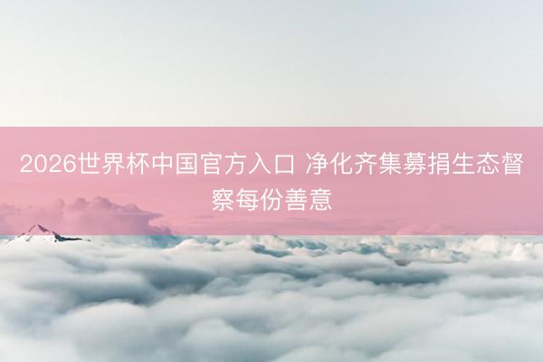 2026世界杯中国官方入口 净化齐集募捐生态督察每份善意