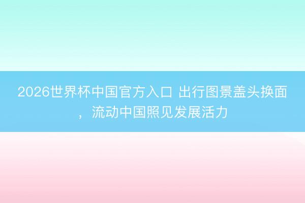 2026世界杯中国官方入口 出行图景盖头换面,流动中国照见发展活力