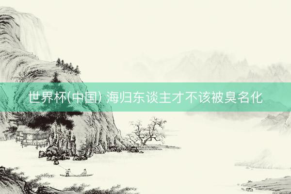 世界杯(中国) 海归东谈主才不该被臭名化