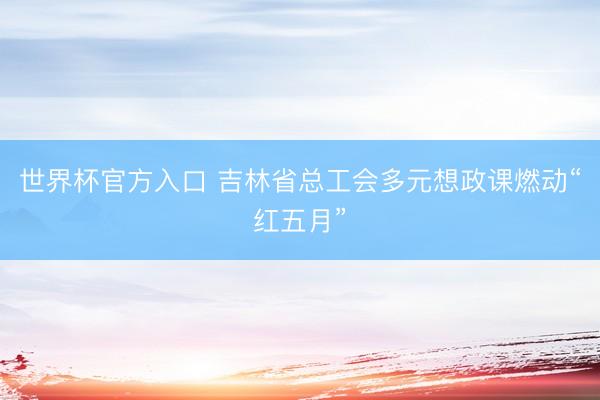 世界杯官方入口 吉林省总工会多元想政课燃动“红五月”