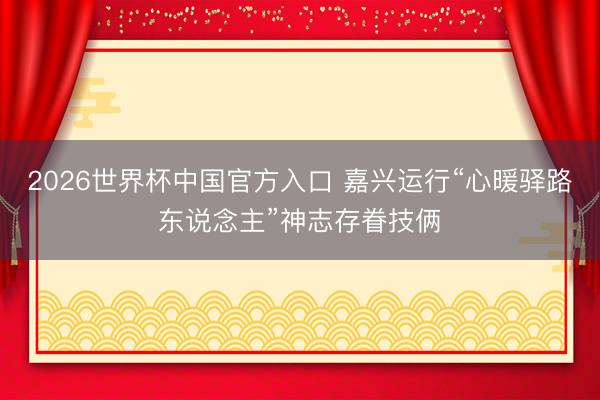2026世界杯中国官方入口 嘉兴运行“心暖驿路东说念主”神志存眷技俩