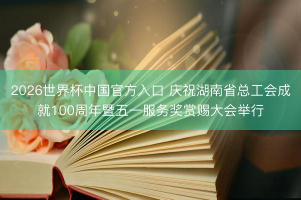 2026世界杯中国官方入口 庆祝湖南省总工会成就100周年暨五一服务奖赏赐大会举行