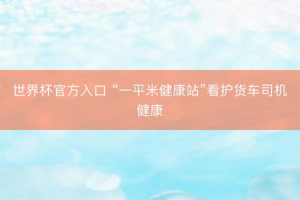 世界杯官方入口 “一平米健康站”看护货车司机健康