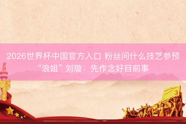 2026世界杯中国官方入口 粉丝问什么技艺参预“浪姐” 刘璇：先作念好目前事