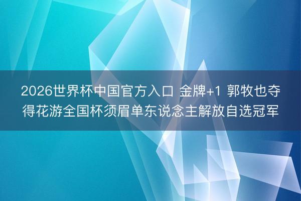 2026世界杯中国官方入口 金牌+1 郭牧也夺得花游全国杯须眉单东说念主解放自选冠军