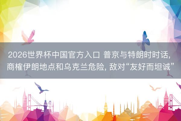 2026世界杯中国官方入口 普京与特朗时时话， 商榷伊朗地点和乌克兰危险， 敌对“友好而坦诚”