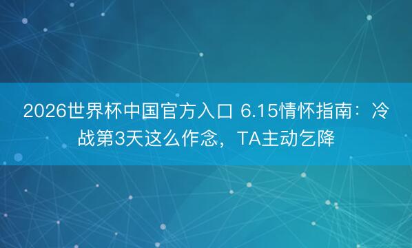 2026世界杯中国官方入口 6.15情怀指南：冷战第3天这么作念，TA主动乞降