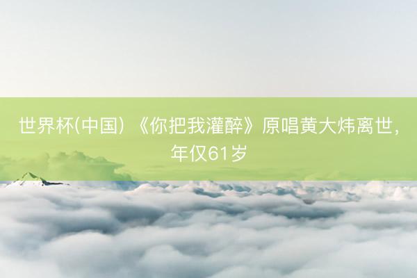 世界杯(中国) 《你把我灌醉》原唱黄大炜离世，年仅61岁