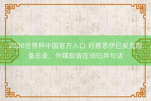 2026世界杯中国官方入口 好意思伊已矣宽恕备忘录,外媒却皆在说归并句话