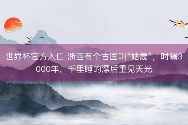 世界杯官方入口 浙西有个古国叫“姑蔑”，时隔3000年，千里睡的漂后重见天光