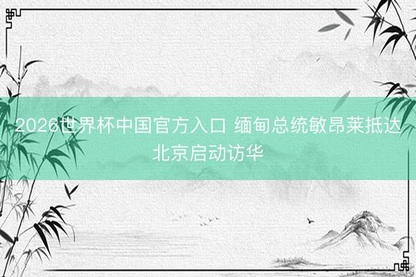 2026世界杯中国官方入口 缅甸总统敏昂莱抵达北京启动访华