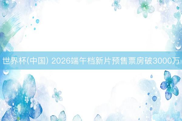 世界杯(中国) 2026端午档新片预售票房破3000万