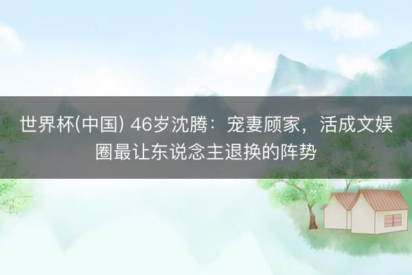 世界杯(中国) 46岁沈腾：宠妻顾家，活成文娱圈最让东说念主退换的阵势