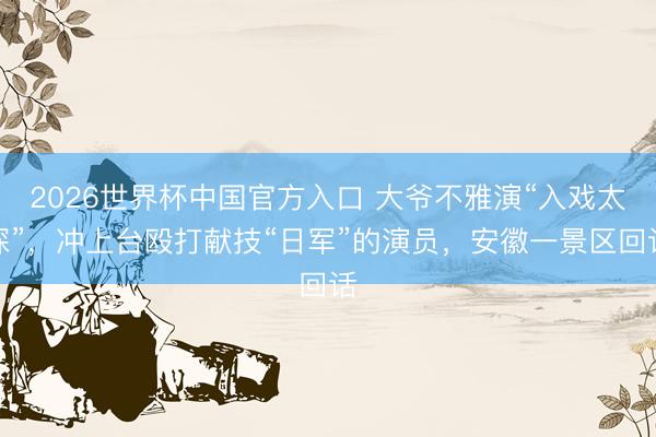 2026世界杯中国官方入口 大爷不雅演“入戏太深”，冲上台殴打献技“日军”的演员，安徽一景区回话