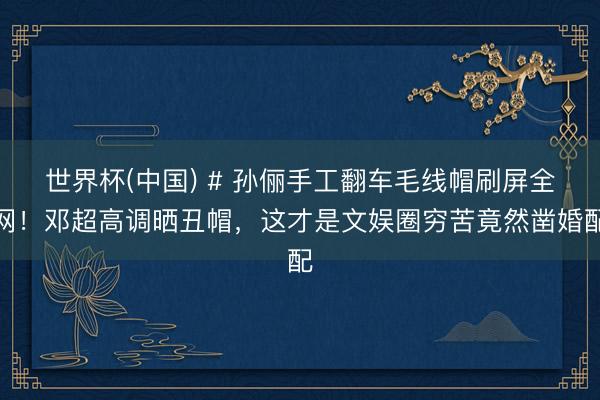 世界杯(中国) # 孙俪手工翻车毛线帽刷屏全网！邓超高调晒丑帽，这才是文娱圈穷苦竟然凿婚配