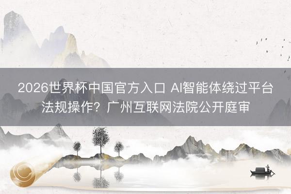2026世界杯中国官方入口 AI智能体绕过平台法规操作？广州互联网法院公开庭审