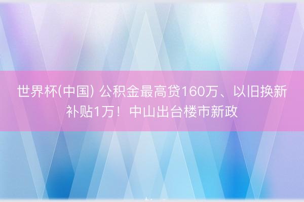 世界杯(中国) 公积金最高贷160万、以旧换新补贴1万!中山出台楼市新政