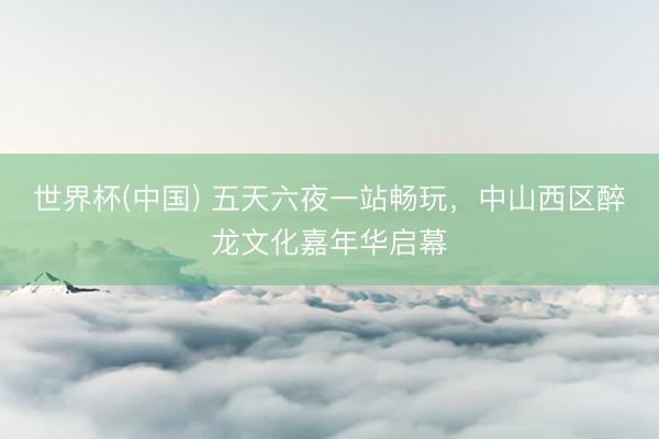 世界杯(中国) 五天六夜一站畅玩,中山西区醉龙文化嘉年华启幕