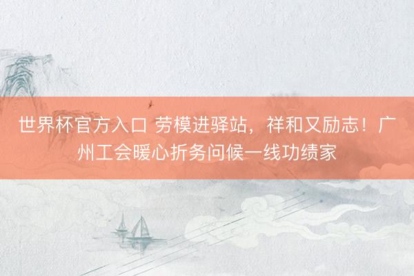 世界杯官方入口 劳模进驿站，祥和又励志！广州工会暖心折务问候一线功绩家