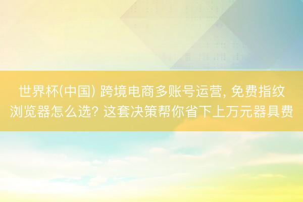 世界杯(中国) 跨境电商多账号运营， 免费指纹浏览器怎么选? 这套决策帮你省下上万元器具费