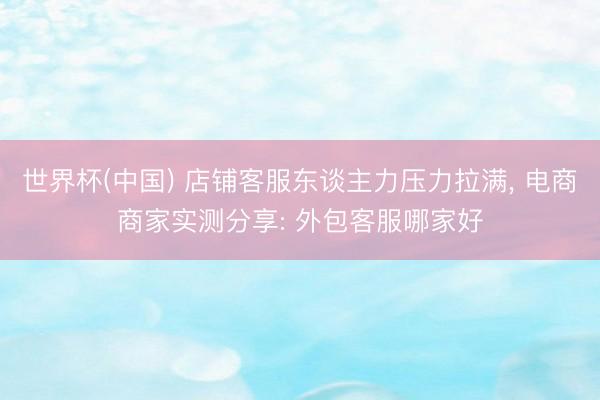 世界杯(中国) 店铺客服东谈主力压力拉满, 电商商家实测分享: 外包客服哪家好
