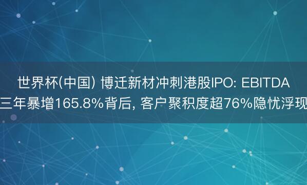 世界杯(中国) 博迁新材冲刺港股IPO: EBITDA三年暴增165.8%背后， 客户聚积度超76%隐忧浮现