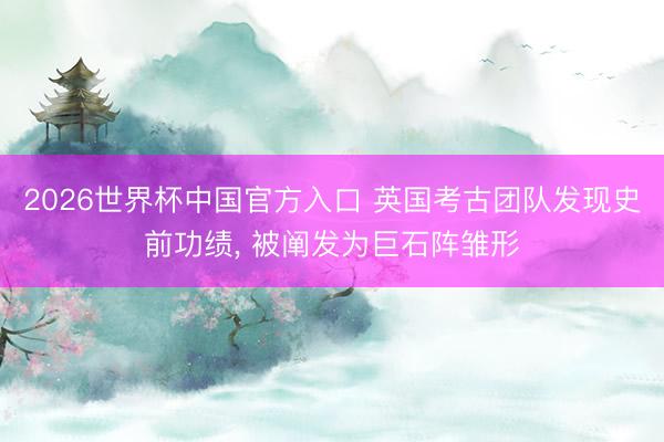 2026世界杯中国官方入口 英国考古团队发现史前功绩, 被阐发为巨石阵雏形